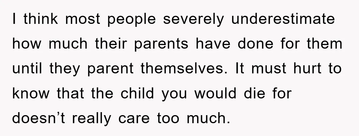 I think most people severely underestimate how much their parents have done for them until they parent themselves. It must hurt to know that the child you would die for...