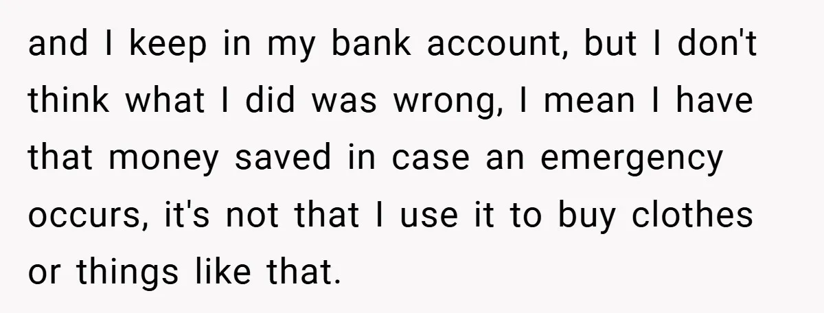 and I keep in my bank account, but I don't think what I did was wrong, I mean I have that money saved in case an emergency occurs, it's not...