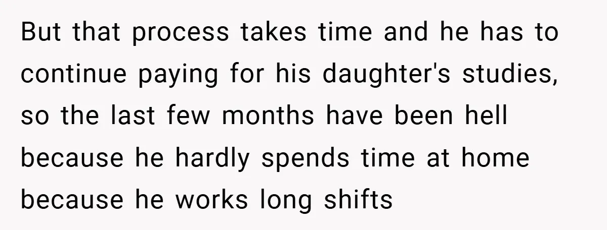 But that process takes time and he has to continue paying for his daughter's studies, so the last few months have been hell because he hardly spends time at home...