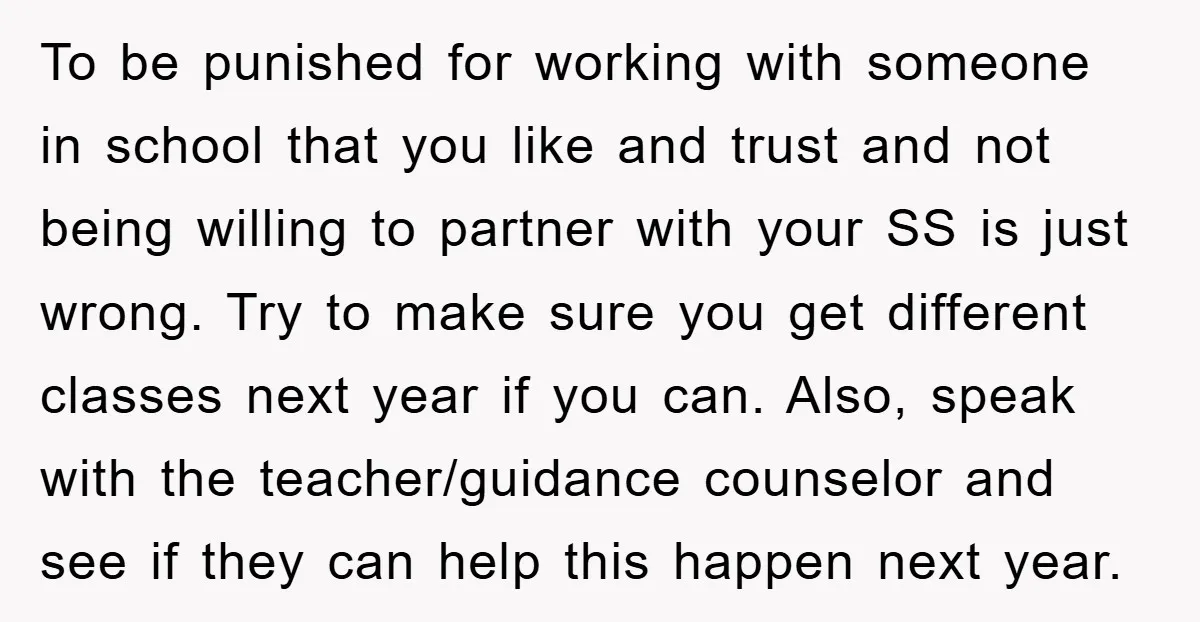 To be punished for working with someone in school that you like and trust and not being willing to partner with your SS is just wrong. Try to make sure...