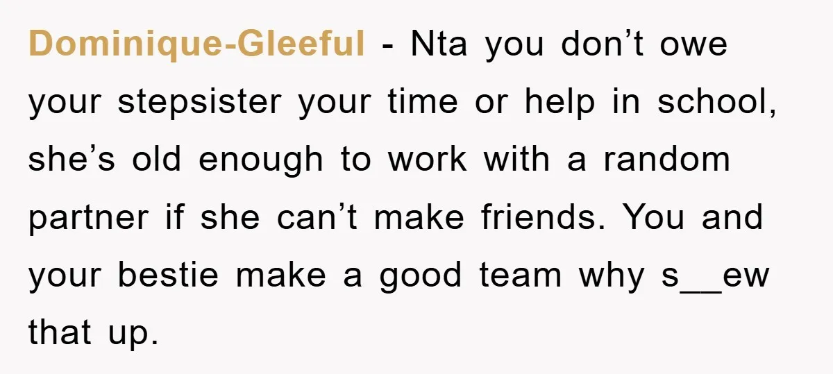 Dominique-Gleeful - Nta you don’t owe your stepsister your time or help in school, she’s old enough to work with a random partner if she can’t make friends. You and...
