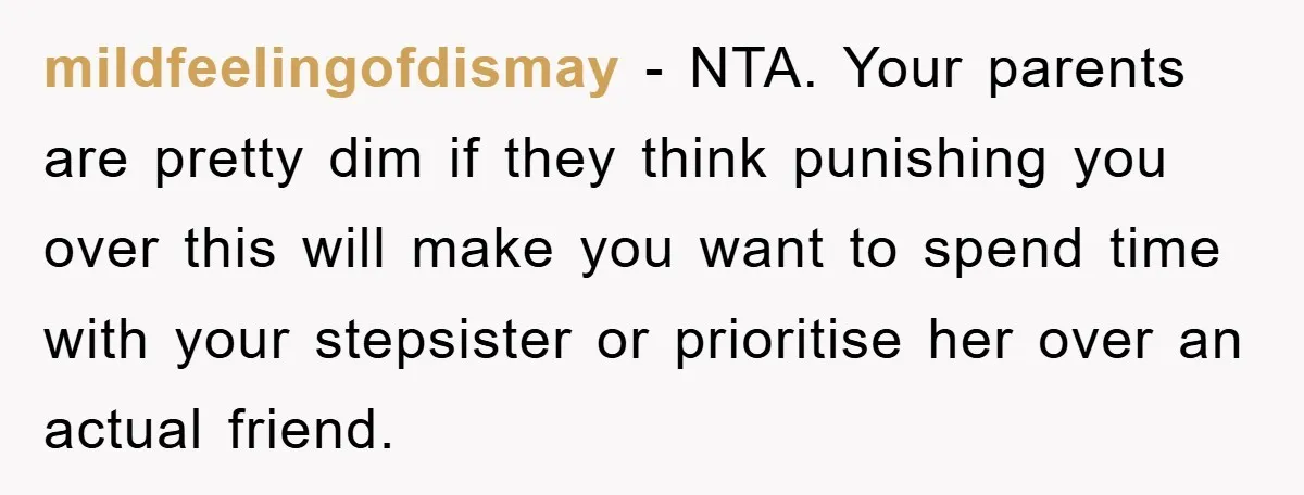 mildfeelingofdismay - NTA. Your parents are pretty dim if they think punishing you over this will make you want to spend time with your stepsister or prioritise her over an...