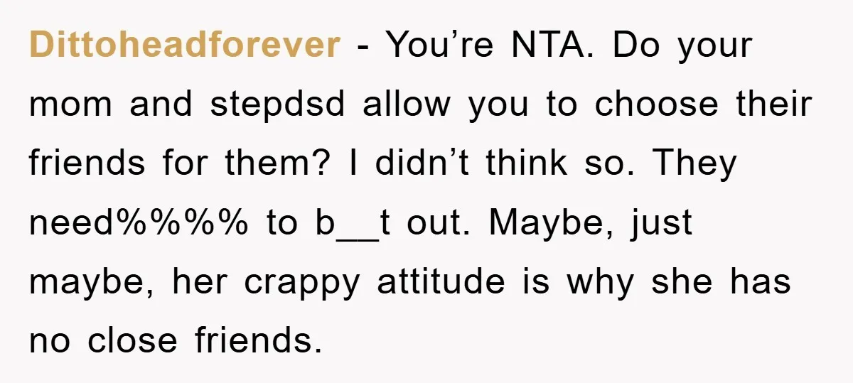 Dittoheadforever - You’re NTA. Do your mom and stepdsd allow you to choose their friends for them? I didn’t think so. They need%%%% to b__t out. Maybe, just maybe, her...