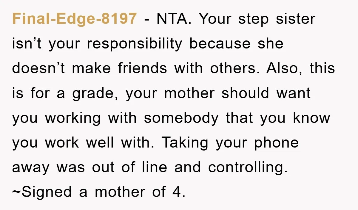 Final-Edge-8197 - NTA. Your step sister isn’t your responsibility because she doesn’t make friends with others. Also, this is for a grade, your mother should want you working with somebody...