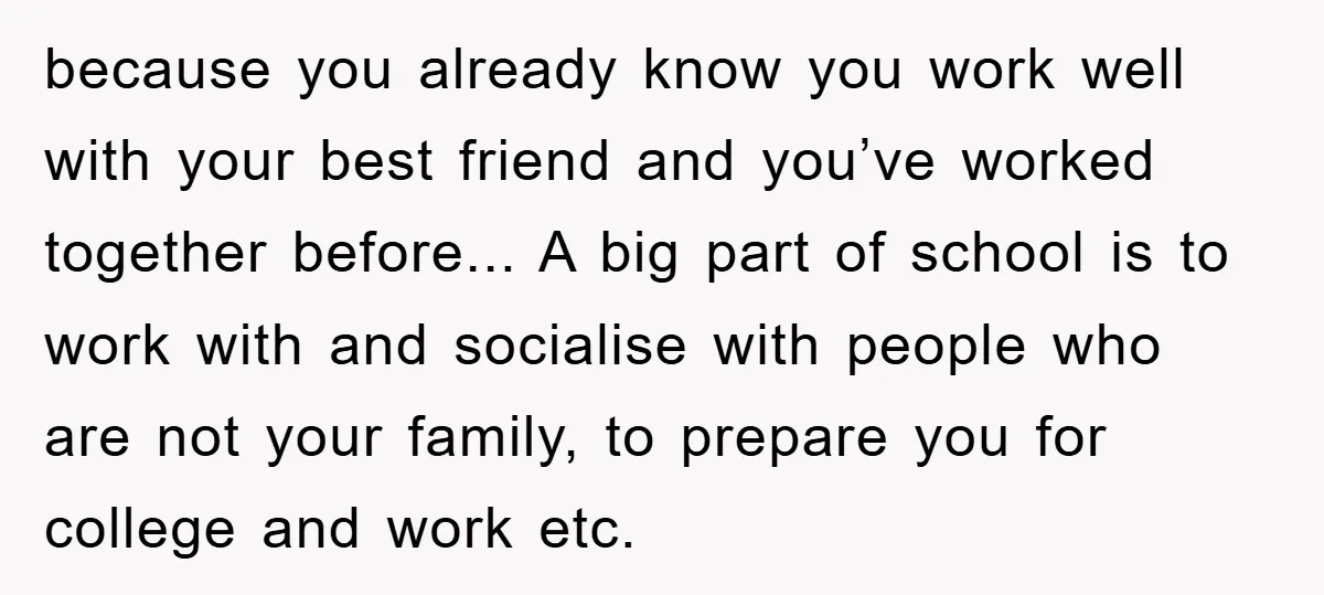 because you already know you work well with your best friend and you’ve worked together before... A big part of school is to work with and socialise with people who...