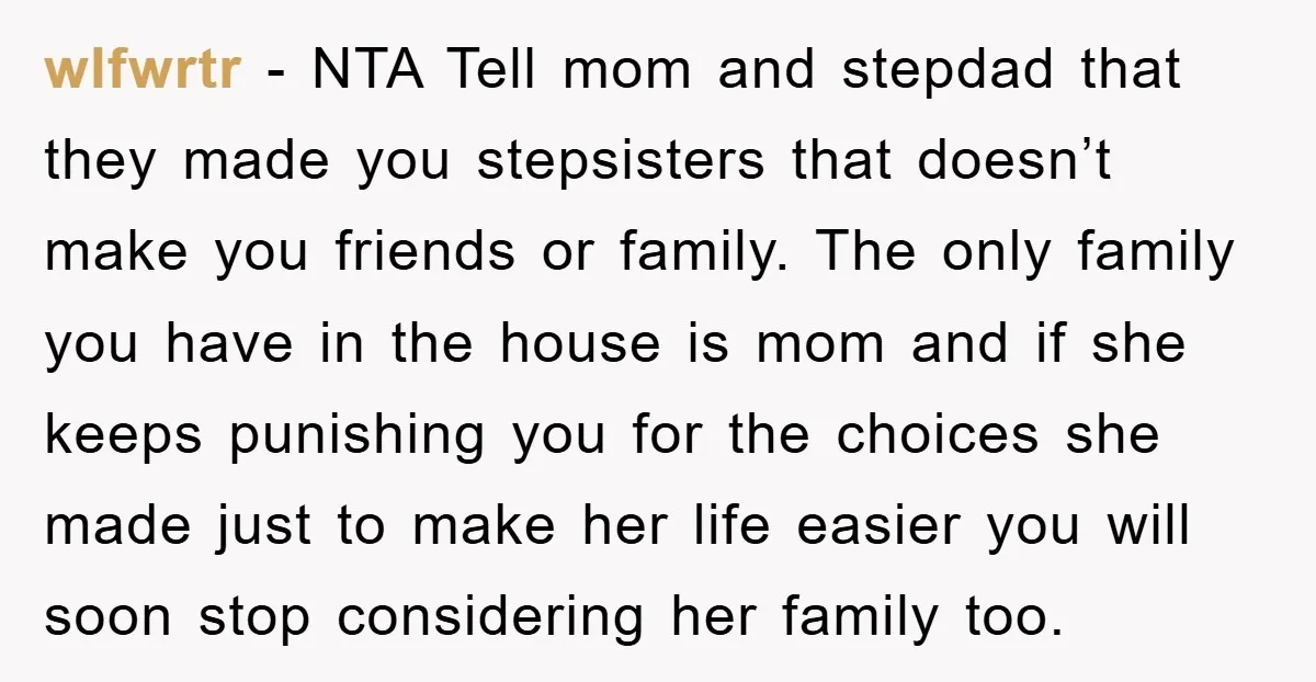 wlfwrtr - NTA Tell mom and stepdad that they made you stepsisters that doesn’t make you friends or family. The only family you have in the house is mom and...