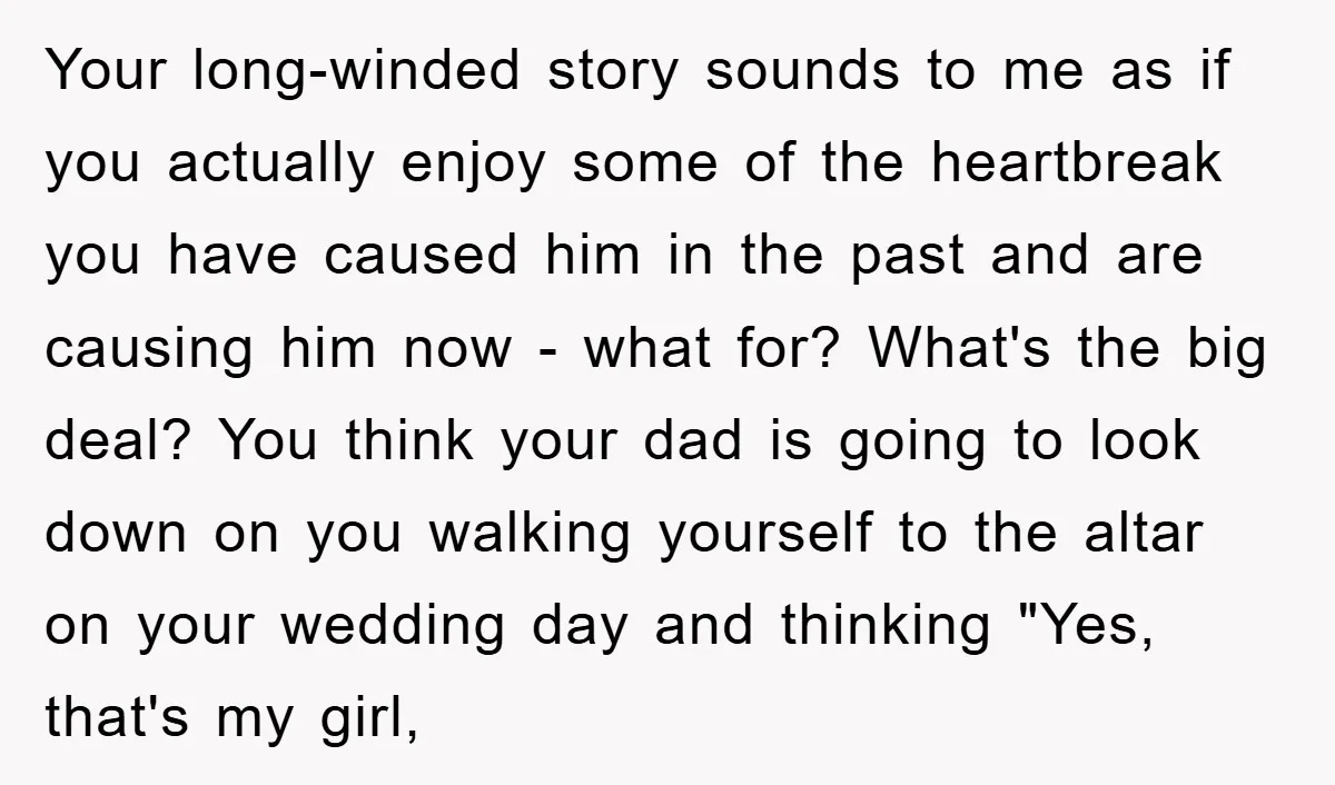 Your long-winded story sounds to me as if you actually enjoy some of the heartbreak you have caused him in the past and are causing him now - what for?...