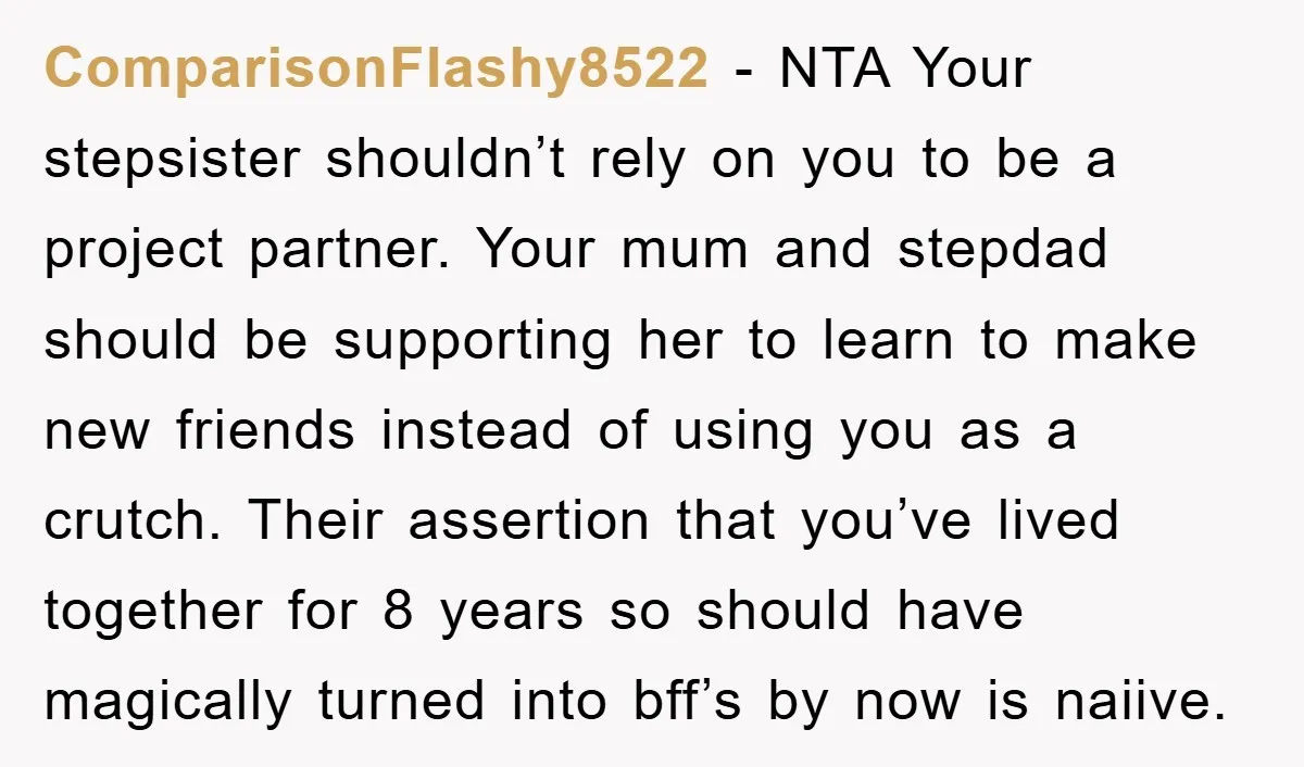 ComparisonFlashy8522 - NTA Your stepsister shouldn’t rely on you to be a project partner. Your mum and stepdad should be supporting her to learn to make new friends instead of...