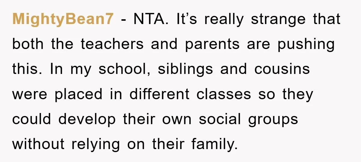 MightyBean7 - NTA. It’s really strange that both the teachers and parents are pushing this. In my school, siblings and cousins were placed in different classes so they could develop...