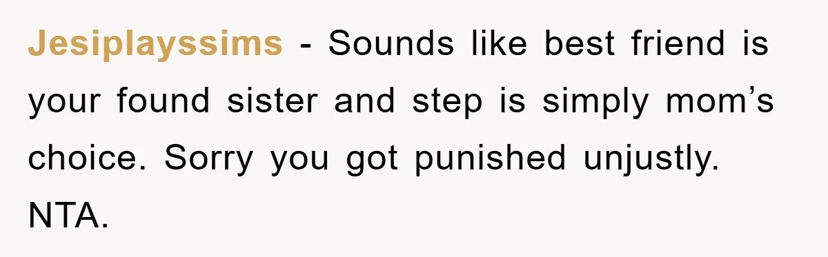 Jesiplayssims - Sounds like best friend is your found sister and step is simply mom’s choice. Sorry you got punished unjustly. NTA.