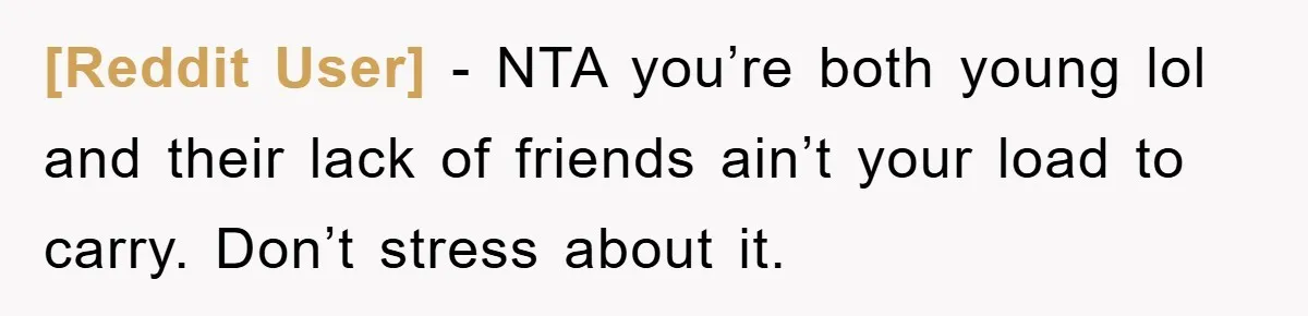 [Reddit User] - NTA you’re both young lol and their lack of friends ain’t your load to carry. Don’t stress about it.