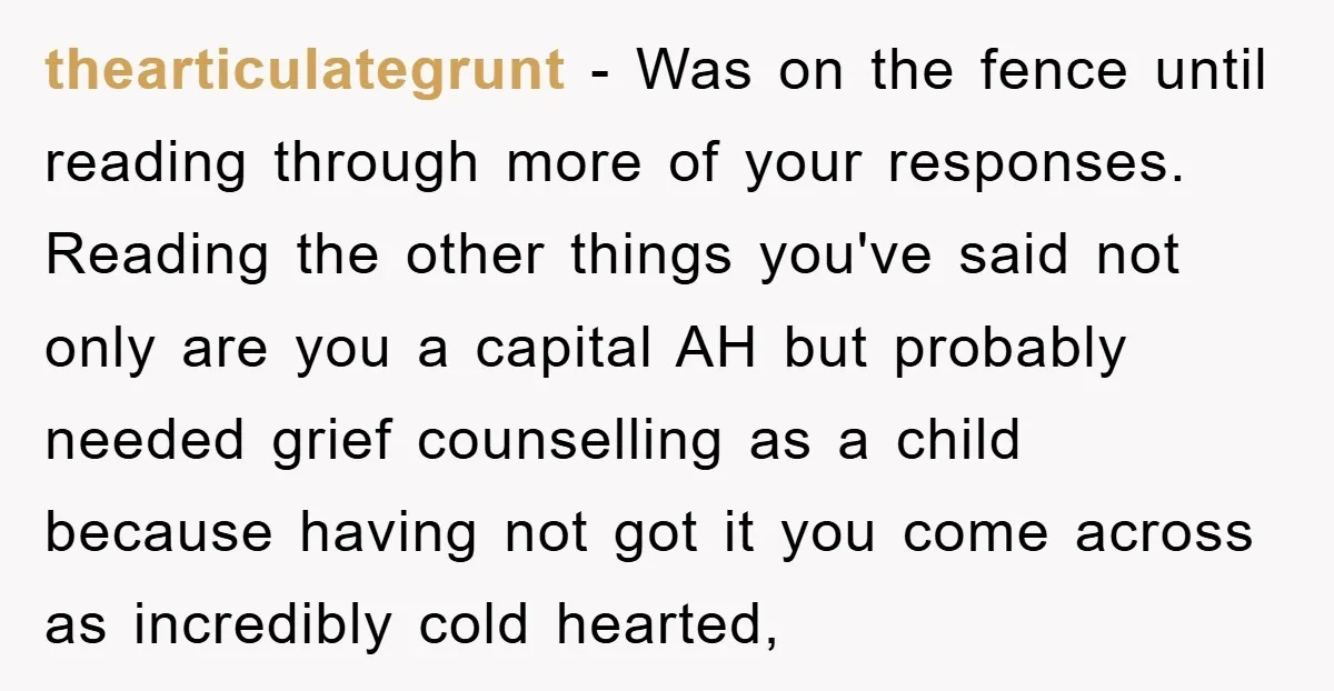 thearticulategrunt − Was on the fence until reading through more of your responses. Reading the other things you've said not only are you a capital AH but probably needed grief...