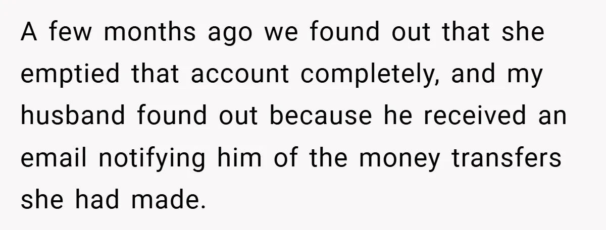 A few months ago we found out that she emptied that account completely, and my husband found out because he received an email notifying him of the money transfers she...