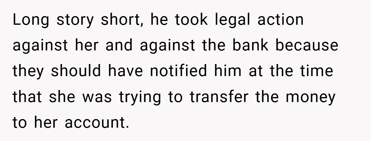 Long story short, he took legal action against her and against the bank because they should have notified him at the time that she was trying to transfer the money...