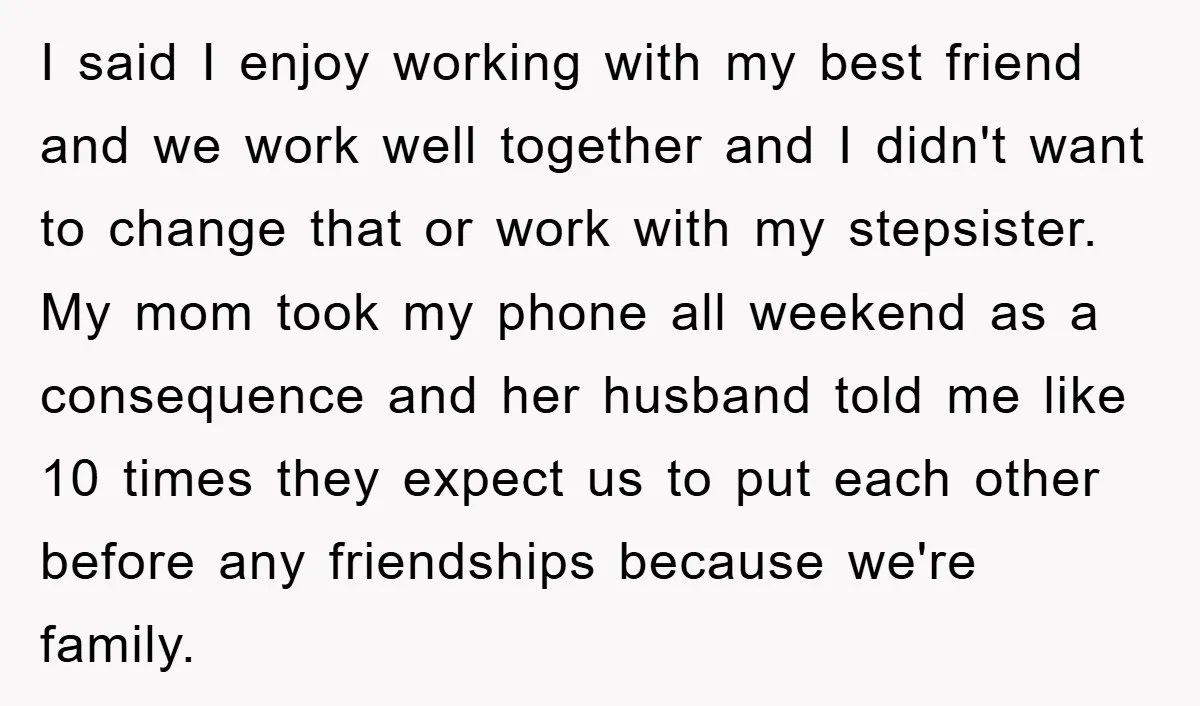 I said I enjoy working with my best friend and we work well together and I didn't want to change that or work with my stepsister. My mom took my...