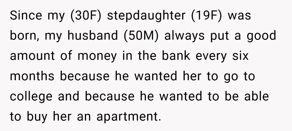 Since my (30F) stepdaughter (19F) was born, my husband (50M) always put a good amount of money in the bank every six months because he wanted her to go to...