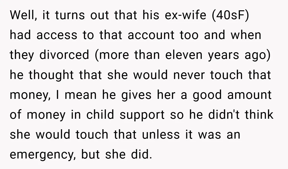 Well, it turns out that his ex-wife (40sF) had access to that account too and when they divorced (more than eleven years ago) he thought that she would never touch...