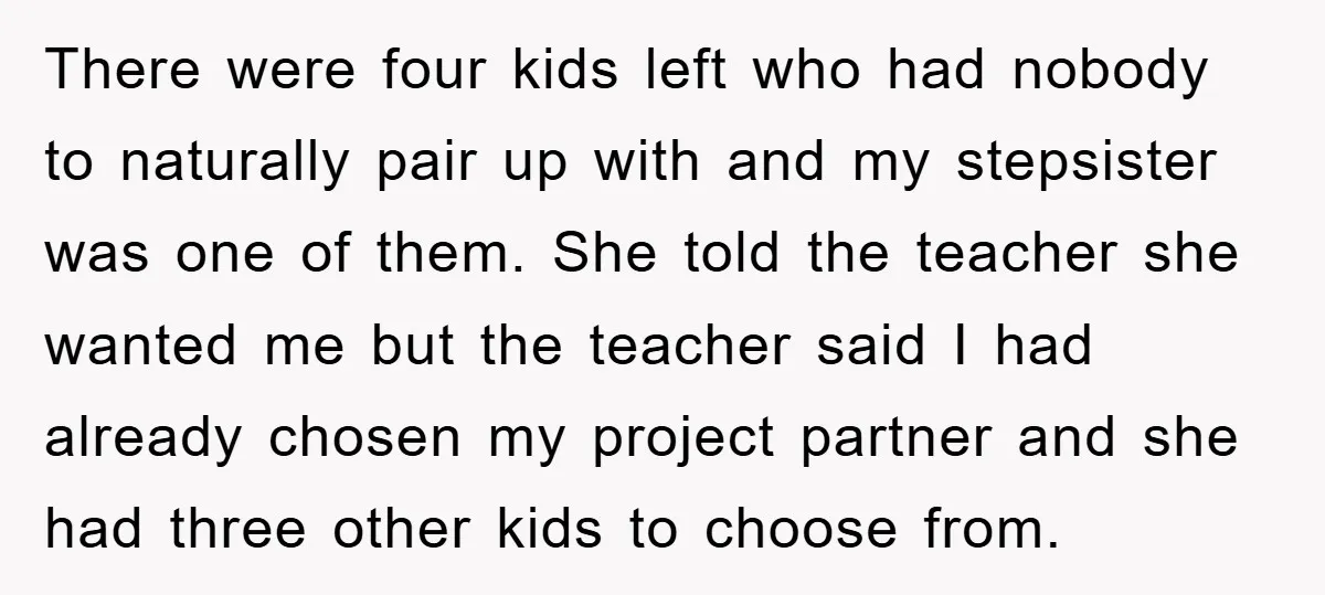 There were four kids left who had nobody to naturally pair up with and my stepsister was one of them. She told the teacher she wanted me but the teacher...