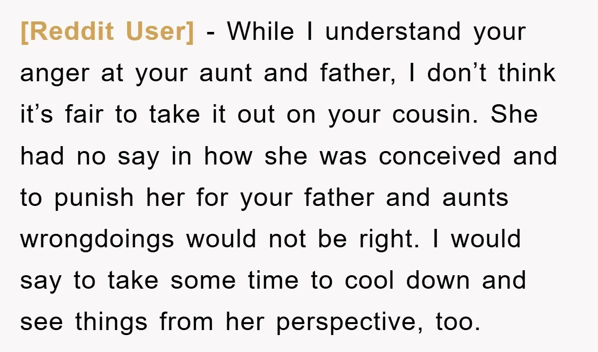 [Reddit User] - While I understand your anger at your aunt and father, I don’t think it’s fair to take it out on your cousin. She had no say in...