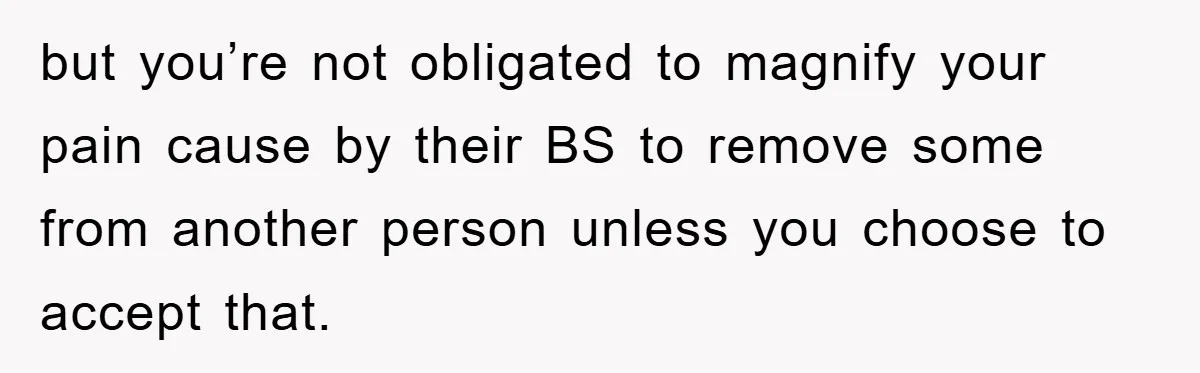 but you’re not obligated to magnify your pain cause by their BS to remove some from another person unless you choose to accept that.