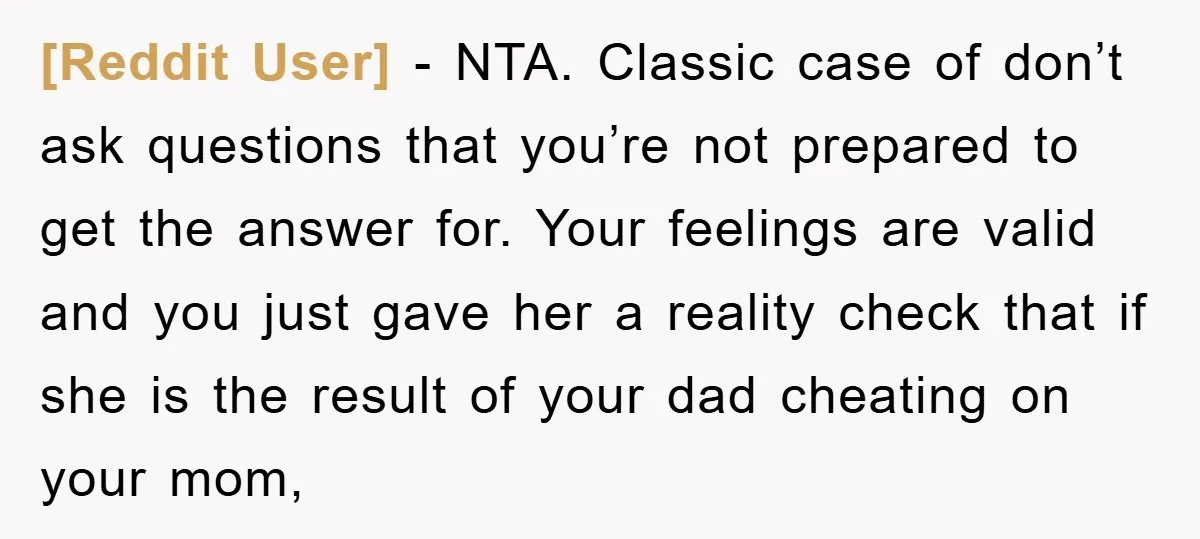 [Reddit User] - NTA. Classic case of don’t ask questions that you’re not prepared to get the answer for. Your feelings are valid and you just gave her a reality...