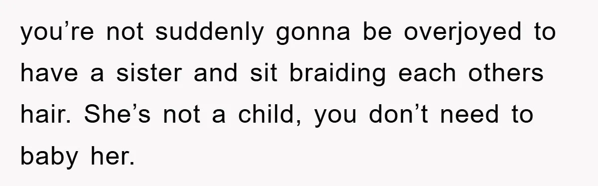 you’re not suddenly gonna be overjoyed to have a sister and sit braiding each others hair. She’s not a child, you don’t need to baby her.