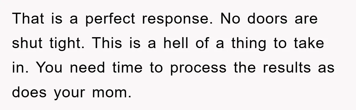 That is a perfect response. No doors are shut tight. This is a hell of a thing to take in. You need time to process the results as does your...