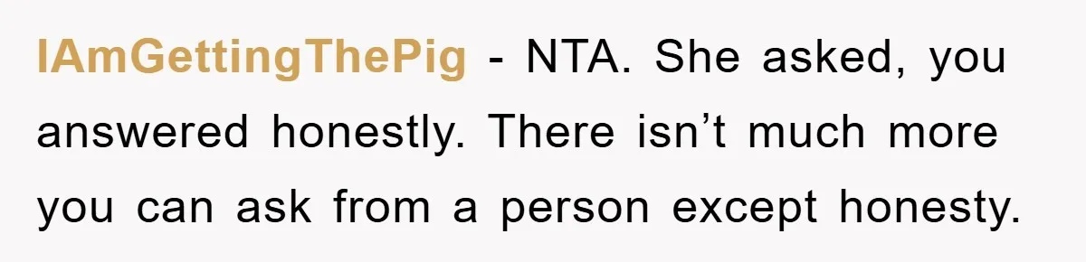IAmGettingThePig - NTA. She asked, you answered honestly. There isn’t much more you can ask from a person except honesty.