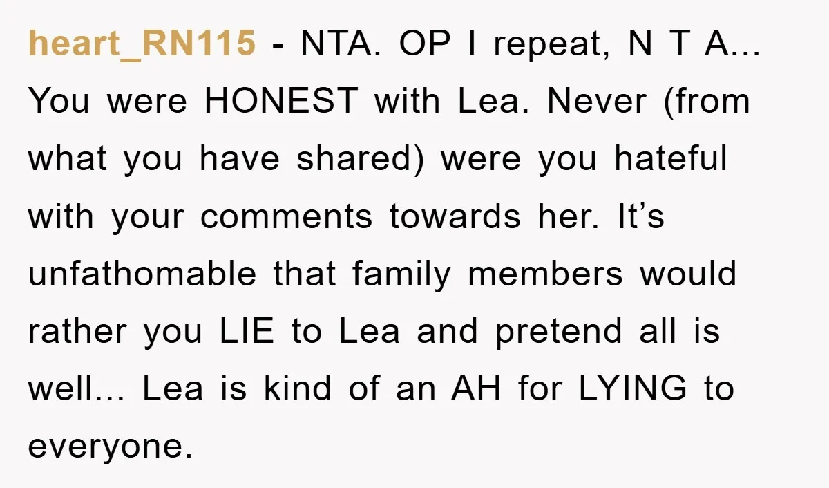 heart_RN115 - NTA. OP I repeat, N T A... You were HONEST with Lea. Never (from what you have shared) were you hateful with your comments towards her. It’s unfathomable...