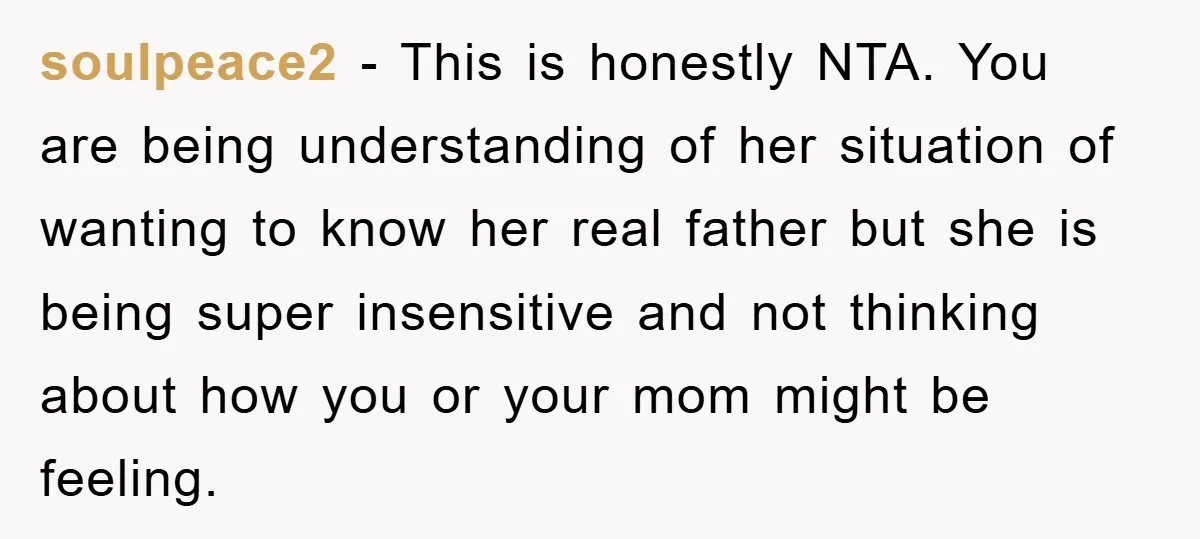 soulpeace2 - This is honestly NTA. You are being understanding of her situation of wanting to know her real father but she is being super insensitive and not thinking about...