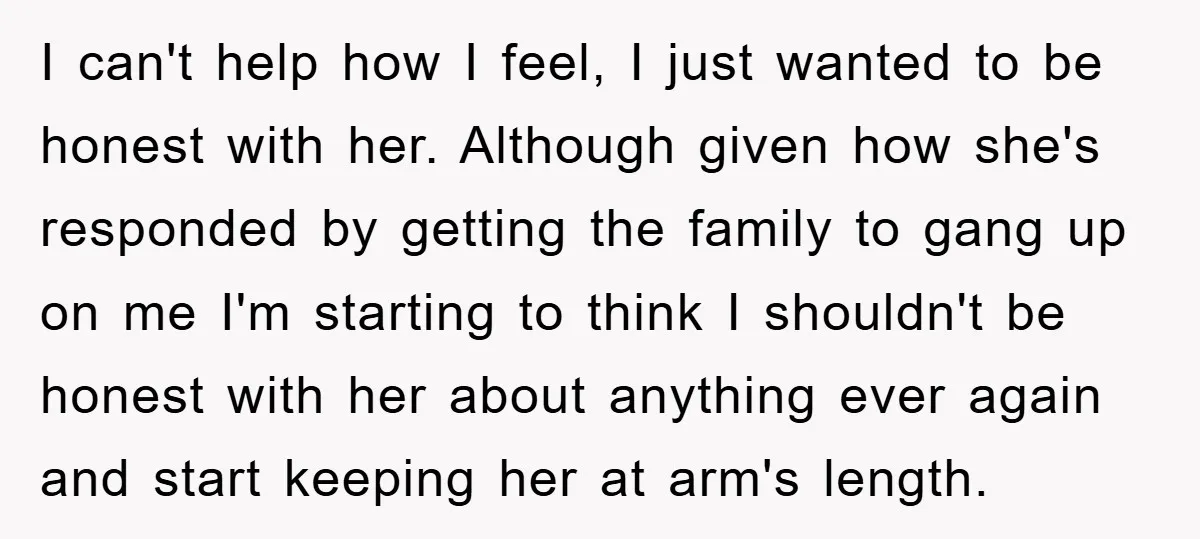 I can't help how I feel, I just wanted to be honest with her. Although given how she's responded by getting the family to gang up on me I'm starting...