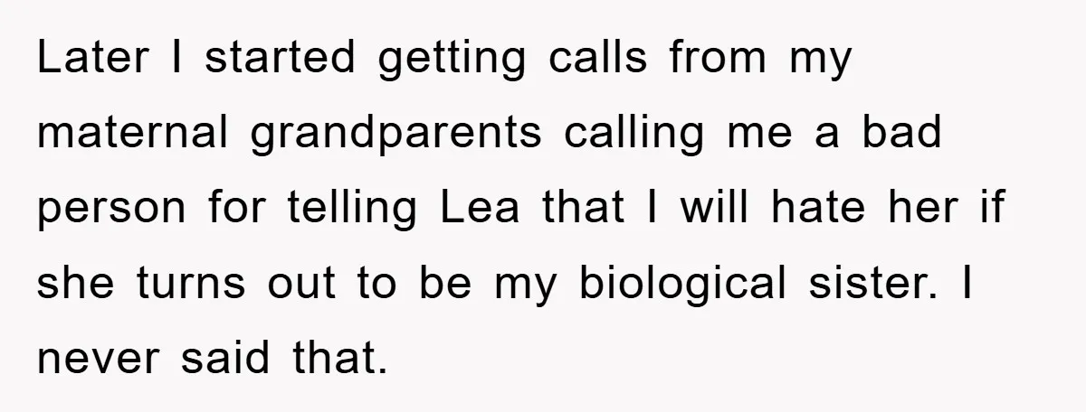 Later I started getting calls from my maternal grandparents calling me a bad person for telling Lea that I will hate her if she turns out to be my biological...