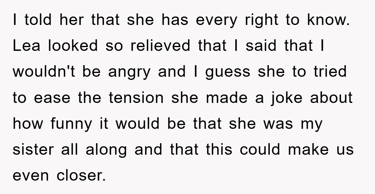 I told her that she has every right to know. Lea looked so relieved that I said that I wouldn't be angry and I guess she to tried to ease...