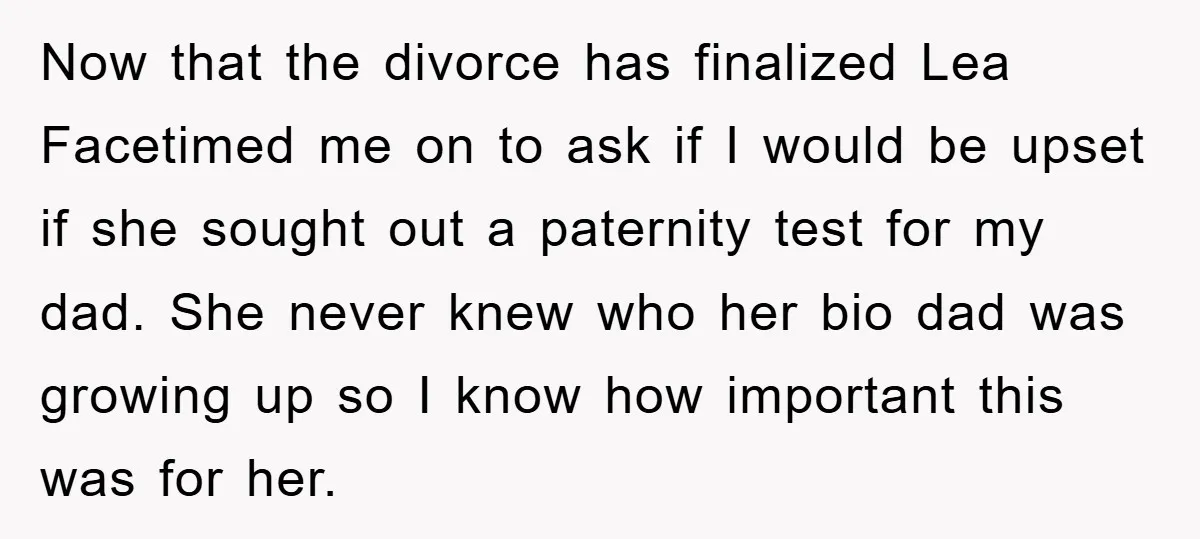 Now that the divorce has finalized Lea Facetimed me on to ask if I would be upset if she sought out a paternity test for my dad. She never knew...