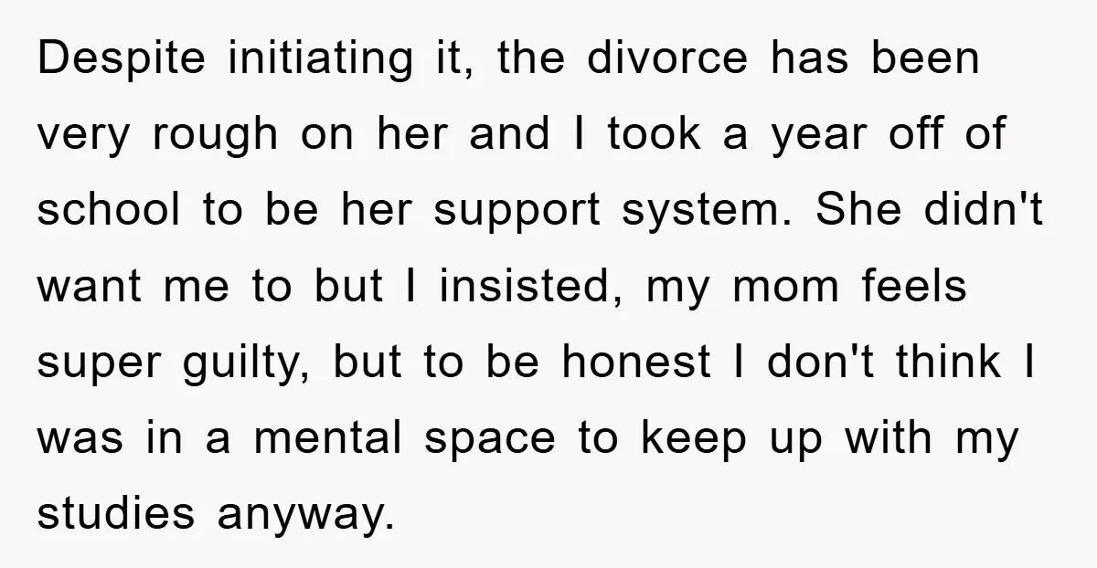 Despite initiating it, the divorce has been very rough on her and I took a year off of school to be her support system. She didn't want me to but...