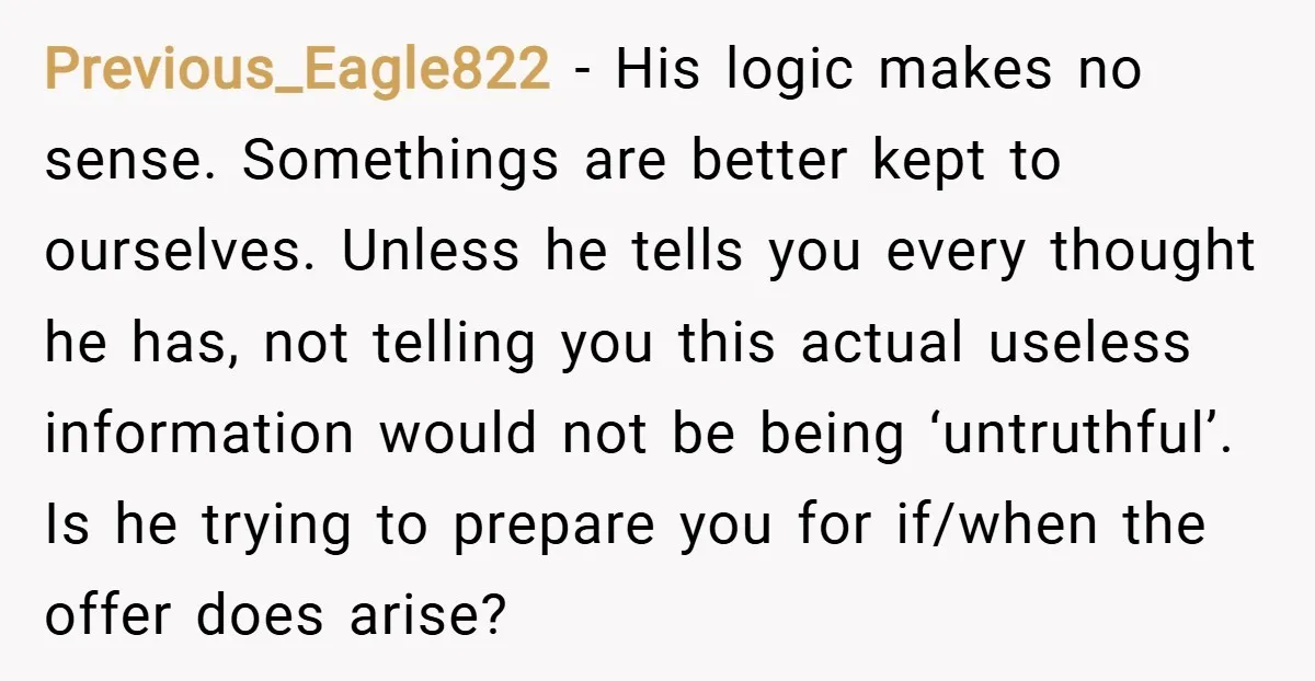 Previous_Eagle822 − His logic makes no sense. Somethings are better kept to ourselves. Unless he tells you every thought he has, not telling you this actual useless information would not...