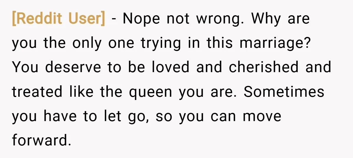 [Reddit User] − Nope not wrong. Why are you the only one trying in this marriage? You deserve to be loved and cherished and treated like the queen you are....