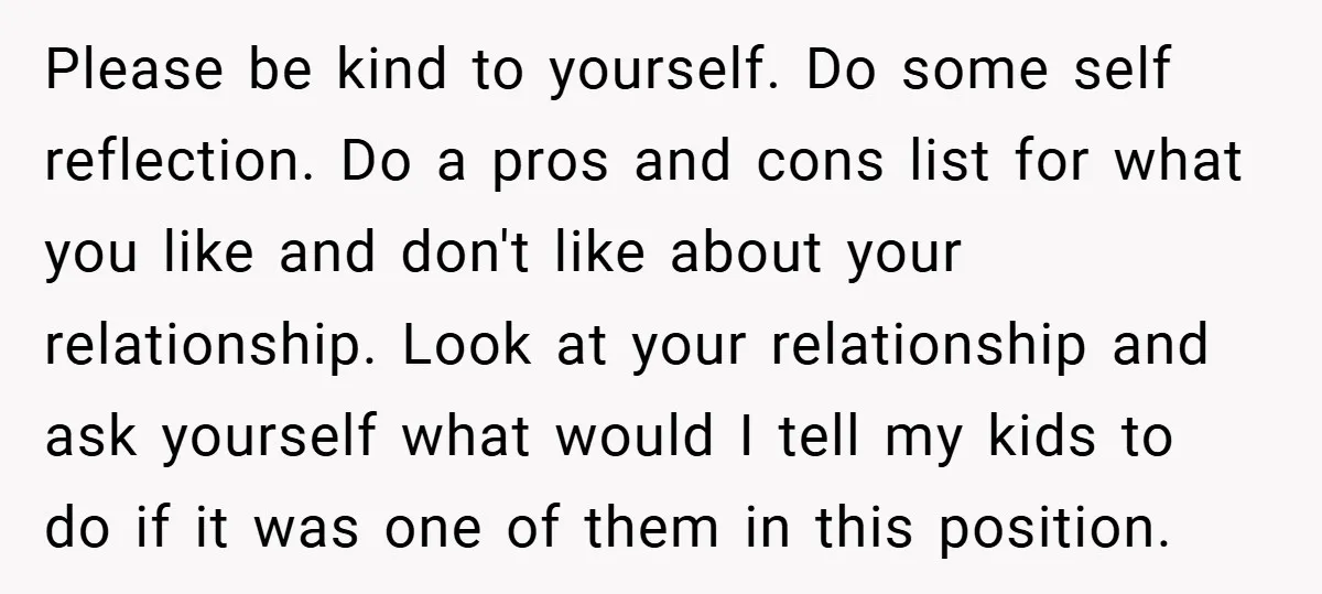 Please be kind to yourself. Do some self reflection. Do a pros and cons list for what you like and don't like about your relationship. Look at your relationship and...