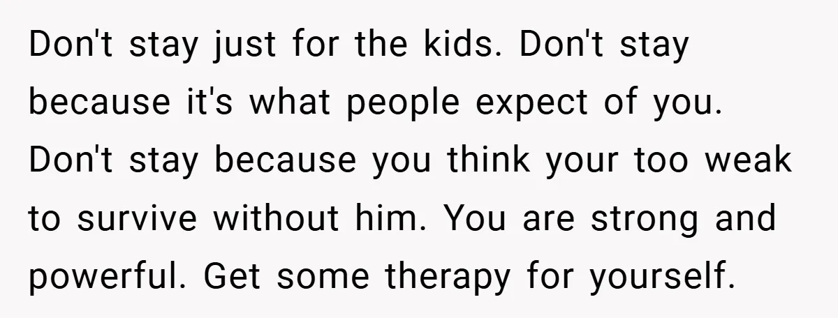 Don't stay just for the kids. Don't stay because it's what people expect of you. Don't stay because you think your too weak to survive without him. You are strong...