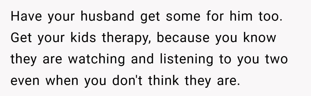 Have your husband get some for him too. Get your kids therapy, because you know they are watching and listening to you two even when you don't think they are.