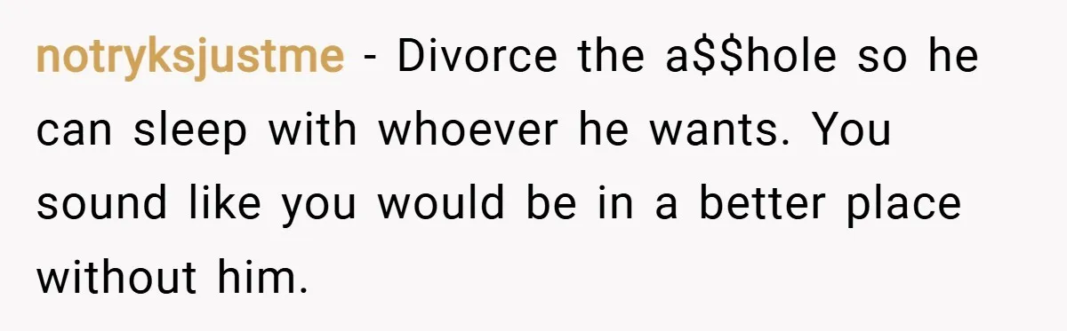 notryksjustme − Divorce the a$$hole so he can sleep with whoever he wants. You sound like you would be in a better place without him.