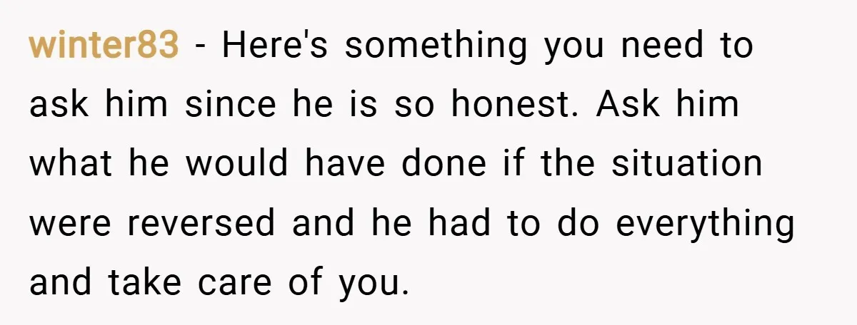 winter83 − Here's something you need to ask him since he is so honest. Ask him what he would have done if the situation were reversed and he had to...