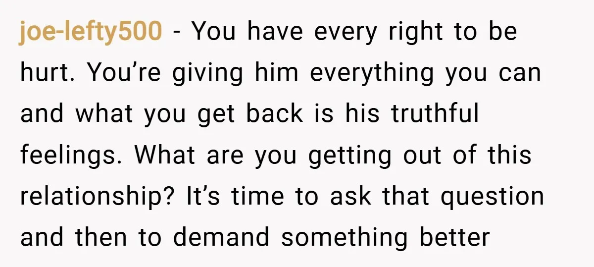 joe-lefty500 − You have every right to be hurt. You’re giving him everything you can and what you get back is his truthful feelings. What are you getting out of...