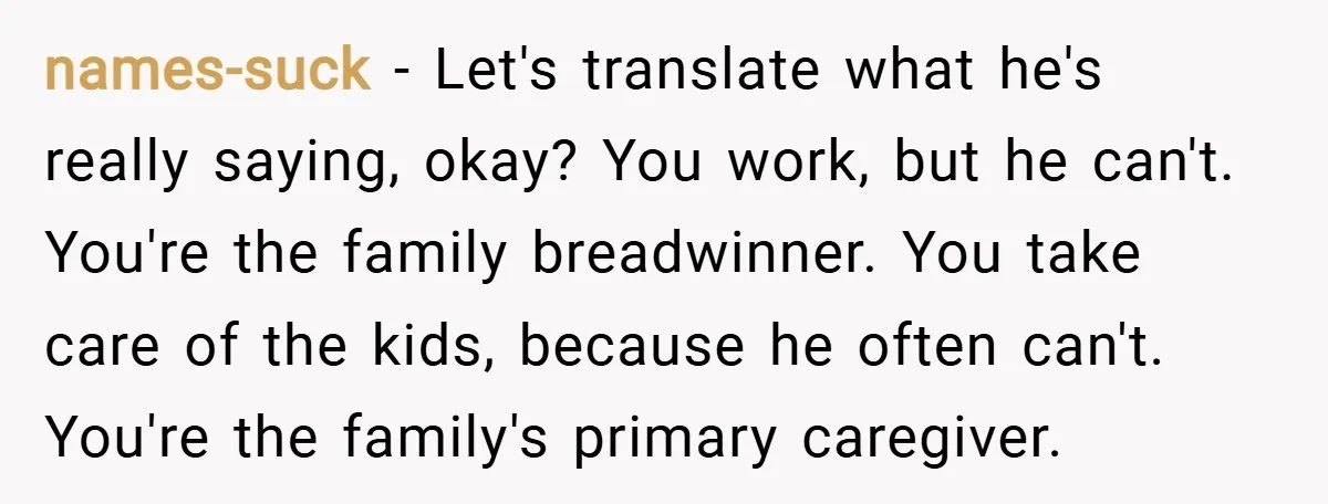 names-suck − Let's translate what he's really saying, okay? You work, but he can't. You're the family breadwinner. You take care of the kids, because he often can't. You're the...