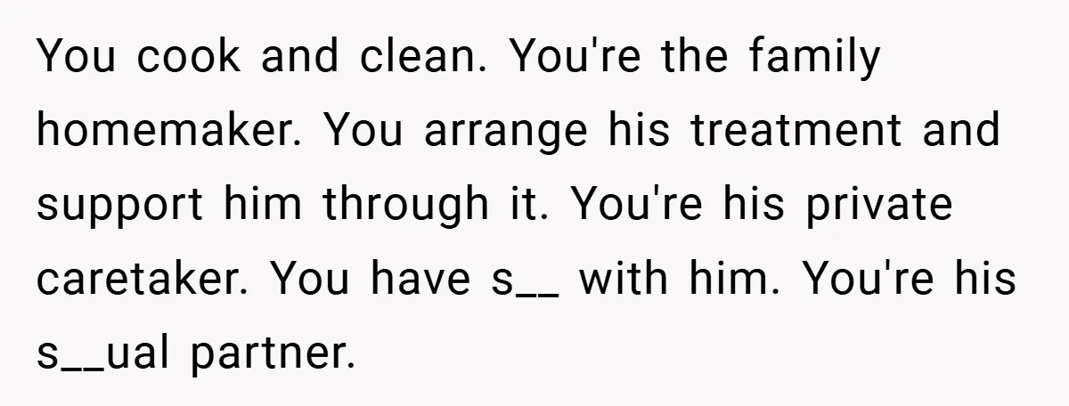 You cook and clean. You're the family homemaker. You arrange his treatment and support him through it. You're his private caretaker. You have s__ with him. You're his s__ual partner.