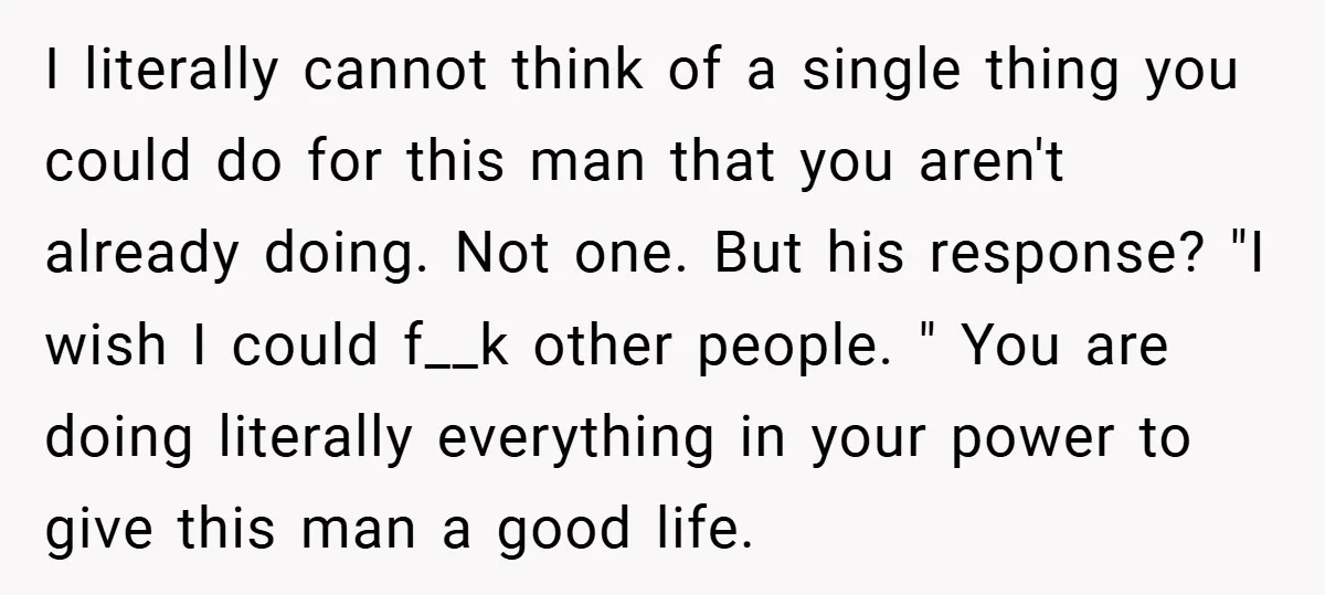 I literally cannot think of a single thing you could do for this man that you aren't already doing. Not one. But his response? "I wish I could f__k other...