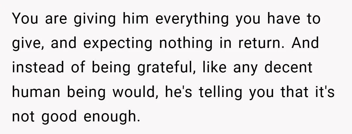 You are giving him everything you have to give, and expecting nothing in return. And instead of being grateful, like any decent human being would, he's telling you that it's...
