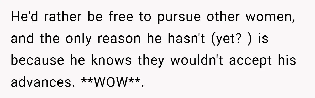 He'd rather be free to pursue other women, and the only reason he hasn't (yet? ) is because he knows they wouldn't accept his advances. **WOW**.