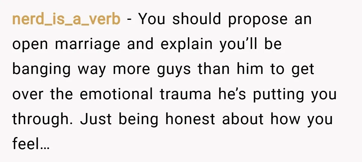 nerd_is_a_verb − You should propose an open marriage and explain you’ll be banging way more guys than him to get over the emotional trauma he’s putting you through. Just being...