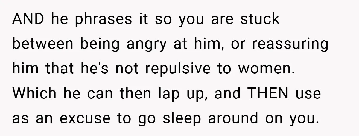 AND he phrases it so you are stuck between being angry at him, or reassuring him that he's not repulsive to women. Which he can then lap up, and THEN...